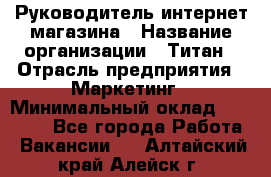 Руководитель интернет-магазина › Название организации ­ Титан › Отрасль предприятия ­ Маркетинг › Минимальный оклад ­ 26 000 - Все города Работа » Вакансии   . Алтайский край,Алейск г.